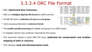 3.3.3.4 ORC File Format
• ORC (Optimized Row Columnar).
• ORC is an intelligent Big Data file format for HDFS and Hive.
• An ORC file stores a collections of rows as a row-group.
• Each row-group data store in columnar format.
• This enables parallel processing of multiple row-groups in an HDFS cluster.
• A mapped column has contents required by the query.
• The columnar layout in each ORC file thus, optimizes for compression and enables
skipping of data in columns.
• This reduces read and decompression load.
 