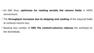 • An ORC thus, optimizes for reading serially the column fields in HDFS
environment.
• The throughput increases due to skipping and reading of the required fields
at contents-column key.
• Reading less number of ORC file content-columns reduces the workload on
the NameNode.
 