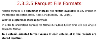 3.3.3.5 Parquet File Formats
Apache Parquet is a columnar storage file format available to any project in
the Hadoop ecosystem (Hive, Hbase, MapReduce, Pig, Spark).
What is a columnar storage format?
In order to understand Parquet file format in Hadoop better, first let’s see what is
columnar format.
In a column oriented format values of each column of in the records are
stored together.
 