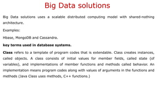 Big Data solutions
Big Data solutions uses a scalable distributed computing model with shared-nothing
architecture.
Examples:
Hbase, MongoDB and Cassandra.
key terms used in database systems.
Class refers to a template of program codes that is extendable. Class creates instances,
called objects. A class consists of initial values for member fields, called state (of
variables), and implementations of member functions and methods called behavior. An
implementation means program codes along with values of arguments in the functions and
methods (Java Class uses methods, C++ functions.)
 
