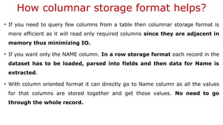 How columnar storage format helps?
• If you need to query few columns from a table then columnar storage format is
more efficient as it will read only required columns since they are adjacent in
memory thus minimizing IO.
• If you want only the NAME column. In a row storage format each record in the
dataset has to be loaded, parsed into fields and then data for Name is
extracted.
• With column oriented format it can directly go to Name column as all the values
for that columns are stored together and get those values. No need to go
through the whole record.
 