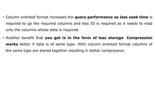 • Column oriented format increases the query performance as less seek time is
required to go the required columns and less IO is required as it needs to read
only the columns whose data is required.
• Another benefit that you get is in the form of less storage. Compression
works better if data is of same type. With column oriented format columns of
the same type are stored together resulting in better compression.
 