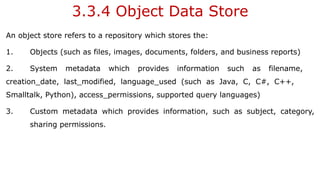 3.3.4 Object Data Store
An object store refers to a repository which stores the:
1. Objects (such as files, images, documents, folders, and business reports)
2. System metadata which provides information such as filename,
creation_date, last_modified, language_used (such as Java, C, C#, C++,
Smalltalk, Python), access_permissions, supported query languages)
3. Custom metadata which provides information, such as subject, category,
sharing permissions.
 