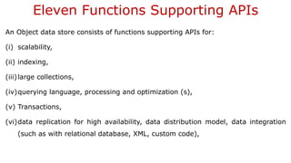 Eleven Functions Supporting APIs
An Object data store consists of functions supporting APIs for:
(i) scalability,
(ii) indexing,
(iii)large collections,
(iv)querying language, processing and optimization (s),
(v) Transactions,
(vi)data replication for high availability, data distribution model, data integration
(such as with relational database, XML, custom code),
 