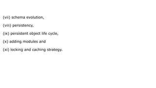 (vii) schema evolution,
(viii) persistency,
(ix) persistent object life cycle,
(x) adding modules and
(xi) locking and caching strategy.
 