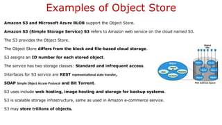 Examples of Object Store
Amazon S3 and Microsoft Azure BLOB support the Object Store.
Amazon S3 (Simple Storage Service) S3 refers to Amazon web service on the cloud named S3.
The S3 provides the Object Store.
The Object Store differs from the block and file-based cloud storage.
S3 assigns an ID number for each stored object.
The service has two storage classes: Standard and infrequent access.
Interfaces for S3 service are REST representational state transfer,
SOAP Simple Object Access Protocol and Bit Torrent.
S3 uses include web hosting, image hosting and storage for backup systems.
S3 is scalable storage infrastructure, same as used in Amazon e-commerce service.
S3 may store trillions of objects.
 