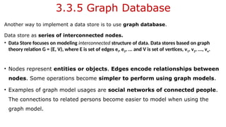 3.3.5 Graph Database
Another way to implement a data store is to use graph database.
Data store as series of interconnected nodes.
• Data Store focuses on modeling interconnected structure of data. Data stores based on graph
theory relation G = (E, V), where E is set of edges el, e2, ... and V is set of vertices, v1, v2, ..., vn.
• Nodes represent entities or objects. Edges encode relationships between
nodes. Some operations become simpler to perform using graph models.
• Examples of graph model usages are social networks of connected people.
The connections to related persons become easier to model when using the
graph model.
 