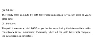 (ii) Solution:
The yearly sales compute by path traversals from nodes for weekly sales to yearly
sales data.
(iii) Solution:
The path traversals exhibit BASE properties because during the intermediate paths,
consistency is not maintained. Eventually when all the path traversals complete,
the data becomes consistent.
 