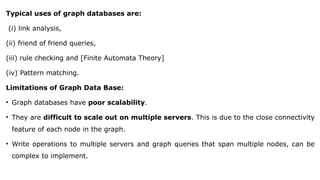 Typical uses of graph databases are:
(i) link analysis,
(ii) friend of friend queries,
(iii) rule checking and [Finite Automata Theory]
(iv) Pattern matching.
Limitations of Graph Data Base:
• Graph databases have poor scalability.
• They are difficult to scale out on multiple servers. This is due to the close connectivity
feature of each node in the graph.
• Write operations to multiple servers and graph queries that span multiple nodes, can be
complex to implement.
 