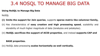 3.4 NOSQL TO MANAGE BIG DATA
Using NoSQL to Manage Big Data
NoSQL
(i) limits the support for Join queries, supports sparse matrix like columnar-family,
(ii) Has characteristics of easy creation and high processing speed, scalability and
storability of much higher magnitude of data (terabytes and petabytes).
(iii) NoSQL sacrifices the support of ACID properties, and instead supports CAP and
BASE properties.
(iv) NoSQL data processing scales horizontally as well vertically.
 