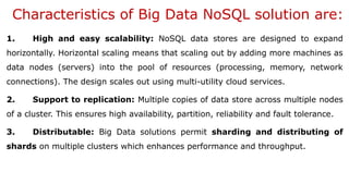 Characteristics of Big Data NoSQL solution are:
1. High and easy scalability: NoSQL data stores are designed to expand
horizontally. Horizontal scaling means that scaling out by adding more machines as
data nodes (servers) into the pool of resources (processing, memory, network
connections). The design scales out using multi-utility cloud services.
2. Support to replication: Multiple copies of data store across multiple nodes
of a cluster. This ensures high availability, partition, reliability and fault tolerance.
3. Distributable: Big Data solutions permit sharding and distributing of
shards on multiple clusters which enhances performance and throughput.
 