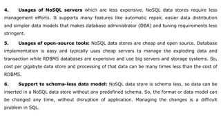 4. Usages of NoSQL servers which are less expensive. NoSQL data stores require less
management efforts. It supports many features like automatic repair, easier data distribution
and simpler data models that makes database administrator (DBA) and tuning requirements less
stringent.
5. Usages of open-source tools: NoSQL data stores are cheap and open source. Database
implementation is easy and typically uses cheap servers to manage the exploding data and
transaction while RDBMS databases are expensive and use big servers and storage systems. So,
cost per gigabyte data store and processing of that data can be many times less than the cost of
RDBMS.
6. Support to schema-less data model: NoSQL data store is schema less, so data can be
inserted in a NoSQL data store without any predefined schema. So, the format or data model can
be changed any time, without disruption of application. Managing the changes is a difficult
problem in SQL.
 