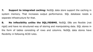 7. Support to integrated caching: NoSQL data store support the caching in
system memory. That increases output performance. SQL database needs a
separate infrastructure for that.
8. No inflexibility unlike the SQL/RDBMS, NoSQL DBs are flexible (not
rigid) and have no structured way of storing and manipulating data. SQL stores in
the form of tables consisting of rows and columns. NoSQL data stores have
flexibility in following ACID rules.
 