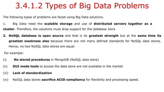 3.4.1.2 Types of Big Data Problems
The following types of problems are faced using Big Data solutions.
1. Big Data need the scalable storage and use of distributed servers together as a
cluster. Therefore, the solutions must drop support for the database Joins
2. NoSQL database is open source and that is its greatest strength but at the same time its
greatest weakness also because there are not many defined standards for NoSQL data stores.
Hence, no two NoSQL data stores are equal.
For example:
(i) No stored procedures in MongoDB (NoSQL data store)
(ii) GUI mode tools to access the data store are not available in the market
(iii) Lack of standardization
(iv) NoSQL data stores sacrifice ACID compliancy for flexibility and processing speed.
 