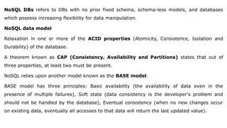 NoSQL DBs refers to DBs with no prior fixed schema, schema-less models, and databases
which possess increasing flexibility for data manipulation.
NoSQL data model
Relaxation in one or more of the ACID properties (Atomicity, Consistence, Isolation and
Durability) of the database.
A theorem known as CAP (Consistency, Availability and Partitions) states that out of
three properties, at least two must be present.
NoSQL relies upon another model known as the BASE model.
BASE model has three principles: Basic availability (the availability of data even in the
presence of multiple failures), Soft state (data consistency is the developer's problem and
should not be handled by the database), Eventual consistency (when no new changes occur
on existing data, eventually all accesses to that data will return the last updated value).
 