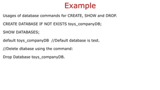 Example
Usages of database commands for CREATE, SHOW and DROP.
CREATE DATABASE IF NOT EXISTS toys_companyDB;
SHOW DATABASES;
default toys_companyDB //Default database is test.
//Delete dtabase using the command:
Drop Database toys_companyDB.
 