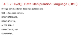 4.5.2 HiveQL Data Manipulation Language (DML)
HiveQL commands for data manipulation are
USE <database name>,
DROP DATABASE,
DROP SCHEMA,
ALTER TABLE,
DROP TABLE, and
LOAD DATA.
 
