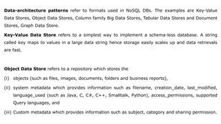 Data-architecture patterns refer to formats used in NoSQL DBs. The examples are Key-Value
Data Stores, Object Data Stores, Column family Big Data Stores, Tabular Data Stores and Document
Stores, Graph Data Store.
Key-Value Data Store refers to a simplest way to implement a schema-less database. A string
called key maps to values in a large data string hence storage easily scales up and data retrievals
are fast.
Object Data Store refers to a repository which stores the
(i) objects (such as files, images, documents, folders and business reports),
(ii) system metadata which provides information such as filename, creation_date, last_modified,
language_used (such as Java, C, C#, C++, Smalltalk, Python), access_permissions, supported
Query languages, and
(iii) Custom metadata which provides information such as subject, category and sharing permission.
 