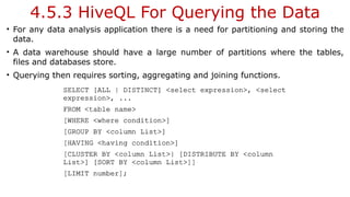 4.5.3 HiveQL For Querying the Data
• For any data analysis application there is a need for partitioning and storing the
data.
• A data warehouse should have a large number of partitions where the tables,
files and databases store.
• Querying then requires sorting, aggregating and joining functions.
 