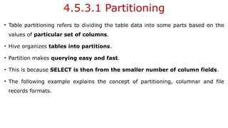 4.5.3.1 Partitioning
• Table partitioning refers to dividing the table data into some parts based on the
values of particular set of columns.
• Hive organizes tables into partitions.
• Partition makes querying easy and fast.
• This is because SELECT is then from the smaller number of column fields.
• The following example explains the concept of partitioning, columnar and file
records formats.
 