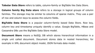 Tabular Data Store refers to table, column-family or BigTable like Data Store.
Column family Big Data store refers to a storage in logical groups of column
families. The storage may be similar to columns of sparse matrix. They use a pair
of row and column keys to access the column fields.
BigTable Data Store is a popular column-family based Data Store. Row key,
column key and timestamp uniquely identify a value. Google BigTable, HBase and
Cassandra DBs use the BigTable Data Store model.
Document Store means a NoSQL DB which stores hierarchical information in a
single unit called document. Document stores data in nested hierarchies; for
example in XML document object model, JSON formats data model.
 