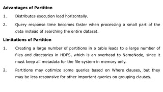 Advantages of Partition
1. Distributes execution load horizontally.
2. Query response time becomes faster when processing a small part of the
data instead of searching the entire dataset.
Limitations of Partition
1. Creating a large number of partitions in a table leads to a large number of
files and directories in HDFS, which is an overhead to NameNode, since it
must keep all metadata for the file system in memory only.
2. Partitions may optimize some queries based on Where clauses, but they
may be less responsive for other important queries on grouping clauses.
 