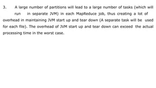 3. A large number of partitions will lead to a large number of tasks (which will
run in separate JVM) in each MapReduce job, thus creating a lot of
overhead in maintaining JVM start up and tear down (A separate task will be used
for each file). The overhead of JVM start up and tear down can exceed the actual
processing time in the worst case.
 