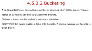 4.5.3.2 Bucketing
A partition itself may have a large number of columns when tables are very large.
Tables or partitions can be sub-divided into buckets.
Division is based on the hash of a column in the table.
CLUSTERED BY clause divides a table into buckets. A coding example on Buckets is
given below:
 