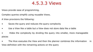4.5.3.3 Views
Views provide ease of programming.
Complex queries simplify using reusable Views.
A View provisions the following:
• Saves the query and reduces the query complexity
• Use a View like a table but a View does not store data like a table
• Hides the complexity by dividing the query into smaller, more manageable
pieces
• The Hive executes the View and then the planner combines the information in
View definition with the remaining actions on the query
 