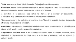 Tuple means an ordered list of elements. Tuples implement the records.
Collection means a well-defined collection of distinct objects in a set, the objects of a set
are called elements. A collection is similar to a table of RDBMS.
A collection in a database also refers to storage of a number of documents.
A collection may store documents which do not have the same fields.
Thus, documents in the collection are schema-less. Thus, it is possible to store documents
of varying structures in a collection.
Aggregate refers to collection of data sets in the key value, column family or BigTable data
stores which usually require sequential processing.
Aggregation function refers to a function to find counts, sum, maximum, minimum, other
statistical or mathematical function using a collection of datasets, such as column or
column-family.
 