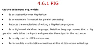 4.6.1 PIG
Apache developed Pig, which:
• Is an abstraction over MapReduce
• Is an execution framework for parallel processing
• Reduces the complexities of writing a MapReduce program
• Is a high-level dataflow language. Dataflow language means that a Pig
operation node takes the inputs and generates the output for the next node
• Is mostly used in HDFS environment
• Performs data manipulation operations at files at data nodes in Hadoop.
 