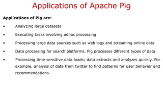 Applications of Apache Pig
Applications of Pig are:
• Analyzing large datasets
• Executing tasks involving adhoc processing
• Processing large data sources such as web logs and streaming online data
• Data processing for search platforms. Pig processes different types of data
• Processing time sensitive data loads; data extracts and analyzes quickly. For
example, analysis of data from twitter to find patterns for user behavior and
recommendations.
 