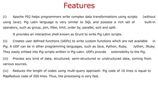 Features
(i) Apache PIG helps programmers write complex data transformations using scripts (without
using Java). Pig Latin language is very similar to SQL and possess a rich set of built-in
operators, such as group, join, filter, limit, order by, parallel, sort and split.
It provides an interactive shell known as Grunt to write Pig Latin scripts.
(ii) Creates user defined functions (UDFs) to write custom functions which are not available in
Pig. A UDF can be in other programming languages, such as Java, Python, Ruby, Jython, JRuby.
They easily embed into Pig scripts written in Pig Latin. UDFs provide extensibility to the Pig.
(iii) Process any kind of data, structured, semi-structured or unstructured data, coming from
various sources.
(iv) Reduces the length of codes using multi-query approach. Pig code of 10 lines is equal to
MapReduce code of 200 lines. Thus, the processing is very fast.
 