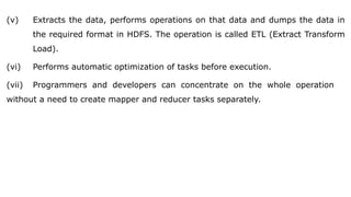 (v) Extracts the data, performs operations on that data and dumps the data in
the required format in HDFS. The operation is called ETL (Extract Transform
Load).
(vi) Performs automatic optimization of tasks before execution.
(vii) Programmers and developers can concentrate on the whole operation
without a need to create mapper and reducer tasks separately.
 