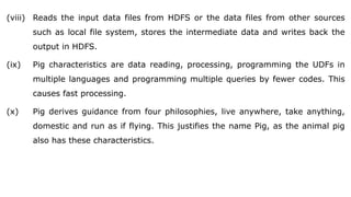 (viii) Reads the input data files from HDFS or the data files from other sources
such as local file system, stores the intermediate data and writes back the
output in HDFS.
(ix) Pig characteristics are data reading, processing, programming the UDFs in
multiple languages and programming multiple queries by fewer codes. This
causes fast processing.
(x) Pig derives guidance from four philosophies, live anywhere, take anything,
domestic and run as if flying. This justifies the name Pig, as the animal pig
also has these characteristics.
 