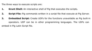 The three ways to execute scripts are:
1. Grunt Shell: An interactive shell of Pig that executes the scripts.
2. Script File: Pig commands written in a script file that execute at Pig Server.
3. Embedded Script: Create UDFs for the functions unavailable as Pig built-in
operators. UDF can be in other programming languages. The UDFs can
embed in Pig Latin Script file.
 