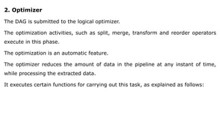 2. Optimizer
The DAG is submitted to the logical optimizer.
The optimization activities, such as split, merge, transform and reorder operators
execute in this phase.
The optimization is an automatic feature.
The optimizer reduces the amount of data in the pipeline at any instant of time,
while processing the extracted data.
It executes certain functions for carrying out this task, as explained as follows:
 
