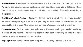 PushUpFilter: If there are multiple conditions in the filter and the filter can be split,
Pig splits the conditions and pushes up each condition separately. Selecting these
conditions at an early stage helps in reducing the number of records remaining in
the pipeline.
PushDownForEachFlatten: Applying flatten, which produces a cross product
between a complex type such as a tuple, bag or other fields in the record, as late
as possible in the plan. This keeps the number of records low in the pipeline.
ColumnPruner: Omitts never used columns or the ones no longer needed, reducing
the size of the record. This can be applied after each operator, so that the fields
can be pruned as aggressively as possible.
MapKeyPruner: Omitts never used map keys, reducing the size of the record.
 