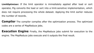LimitOptimizer: If the limit operator is immediately applied after load or sort
operator, Pig converts the load or sort into a limit-sensitive implementation, which
does not require processing the whole dataset. Applying the limit earlier reduces
the number of records.
Compiler The compiler compiles after the optimization process. The optimized
codes are a series of MapReduce jobs.
Execution Engine Finally, the MapReduce jobs submit for execution to the
engine. The MapReduce jobs execute and it outputs the final result.
 