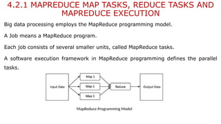 4.2.1 MAPREDUCE MAP TASKS, REDUCE TASKS AND
MAPREDUCE EXECUTION
Big data processing employs the MapReduce programming model.
A Job means a MapReduce program.
Each job consists of several smaller units, called MapReduce tasks.
A software execution framework in MapReduce programming defines the parallel
tasks.
MapReduce Programming Model
 