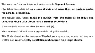 The model defines two important tasks, namely Map and Reduce.
Map takes input data set as pieces of data and maps them on various nodes
for parallel processing.
The reduce task, which takes the output from the maps as an input and
combines those data pieces into a smaller set of data.
A reduce task always run after the map task (s).
Many real-world situations are expressible using this model.
This Model describes the essence of MapReduce programming where the programs
written are automatically parallelize and execute on a large cluster.
 