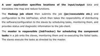 A user application specifies locations of the input/output data and
translates into map and reduce functions.
The Hadoop job client then submits the job (jar/executable etc.) and
configuration to the JobTracker, which then takes the responsibility of distributing
the software/configuration to the slaves by scheduling tasks, monitoring them, and
provides status and diagnostic information to the job-client.
The master is responsible (JobTracker) for scheduling the component
tasks in a job onto the slaves, monitoring them and re-executing the failed tasks.
The slaves execute the tasks as directed by the master.
 