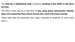 The data for a MapReduce task is typically residing in the HDFS in the form
of Files.
The data in files may be in the form of key value pairs, documents, Tabular
data, line-based log files, binary format file, multi-line input records.
These input files are practically very large, hundreds of terabytes or even more
than it.
 