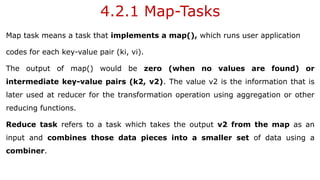 4.2.1 Map-Tasks
Map task means a task that implements a map(), which runs user application
codes for each key-value pair (ki, vi).
The output of map() would be zero (when no values are found) or
intermediate key-value pairs (k2, v2). The value v2 is the information that is
later used at reducer for the transformation operation using aggregation or other
reducing functions.
Reduce task refers to a task which takes the output v2 from the map as an
input and combines those data pieces into a smaller set of data using a
combiner.
 