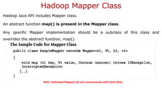 Hadoop Mapper Class
Hadoop Java API includes Mapper class.
An abstract function map() is present in the Mapper class.
Any specific Mapper implementation should be a subclass of this class and
overrides the abstract function, map().
Note: Individual Mappers do not communicate with each other.
 