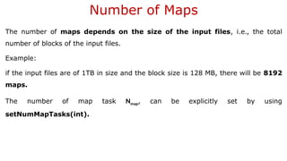 Number of Maps
The number of maps depends on the size of the input files, i.e., the total
number of blocks of the input files.
Example:
if the input files are of 1TB in size and the block size is 128 MB, there will be 8192
maps.
The number of map task Nmap, can be explicitly set by using
setNumMapTasks(int).
 