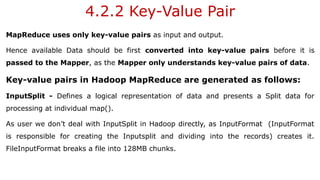 4.2.2 Key-Value Pair
MapReduce uses only key-value pairs as input and output.
Hence available Data should be first converted into key-value pairs before it is
passed to the Mapper, as the Mapper only understands key-value pairs of data.
Key-value pairs in Hadoop MapReduce are generated as follows:
InputSplit - Defines a logical representation of data and presents a Split data for
processing at individual map().
As user we don’t deal with InputSplit in Hadoop directly, as InputFormat (InputFormat
is responsible for creating the Inputsplit and dividing into the records) creates it.
FileInputFormat breaks a file into 128MB chunks.
 