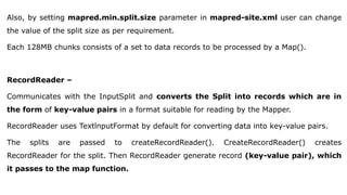 Also, by setting mapred.min.split.size parameter in mapred-site.xml user can change
the value of the split size as per requirement.
Each 128MB chunks consists of a set to data records to be processed by a Map().
RecordReader –
Communicates with the InputSplit and converts the Split into records which are in
the form of key-value pairs in a format suitable for reading by the Mapper.
RecordReader uses TextlnputFormat by default for converting data into key-value pairs.
The splits are passed to createRecordReader(). CreateRecordReader() creates
RecordReader for the split. Then RecordReader generate record (key-value pair), which
it passes to the map function.
 