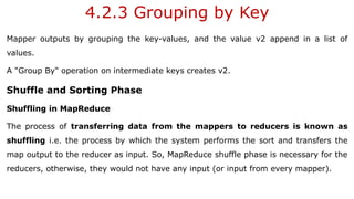 4.2.3 Grouping by Key
Mapper outputs by grouping the key-values, and the value v2 append in a list of
values.
A "Group By" operation on intermediate keys creates v2.
Shuffle and Sorting Phase
Shuffling in MapReduce
The process of transferring data from the mappers to reducers is known as
shuffling i.e. the process by which the system performs the sort and transfers the
map output to the reducer as input. So, MapReduce shuffle phase is necessary for the
reducers, otherwise, they would not have any input (or input from every mapper).
 