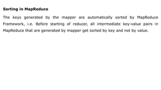 Sorting in MapReduce
The keys generated by the mapper are automatically sorted by MapReduce
Framework, i.e. Before starting of reducer, all intermediate key-value pairs in
MapReduce that are generated by mapper get sorted by key and not by value.
 